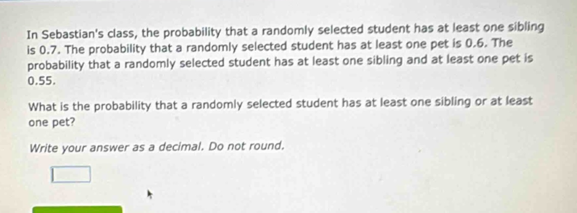 in sebastians class, the probability that a randomly selected student has at least one sibling is 0.7. the probability that a randomly selected student has at least one pet is 0.6. the probability that a randomly selected student has at least one sibling and at least one pet is 0.55. what is the probability that a randomly selected student has at least one sibling or at least one pet? write your answer as a decimal. do not round.