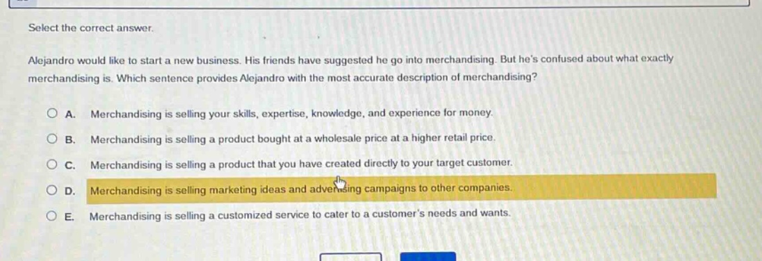 select the correct answer.\nalejandro would like to start a new business. his friends have suggested he go into merchandising. but hes confused about what exactly merchandising is. which sentence provides alejandro with the most accurate description of merchandising?\na. merchandising is selling your skills, expertise, knowledge, and experience for money.\nb. merchandising is selling a product bought at a wholesale price at a higher retail price.\nc. merchandising is selling a product that you have created directly to your target customer.\nd. merchandising is selling marketing ideas and advertising campaigns to other companies.\ne. merchandising is selling a customized service to cater to a customers needs and wants.