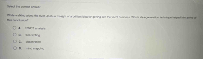 select the correct answer.\nwhile walking along the river, joshua thought of a brilliant idea for getting into the yacht business. which idea - generation technique helped him arrive at this conclusion?\na. swot analysis\nb. free writing\nc. observation\nd. mind mapping