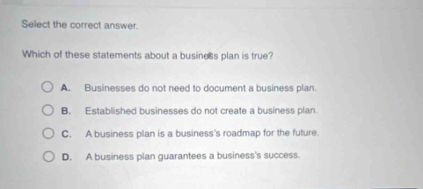 select the correct answer. which of these statements about a business plan is true? a. businesses do not need to document a business plan. b. established businesses do not create a business plan. c. a business plan is a businesss roadmap for the future. d. a business plan guarantees a businesss success.