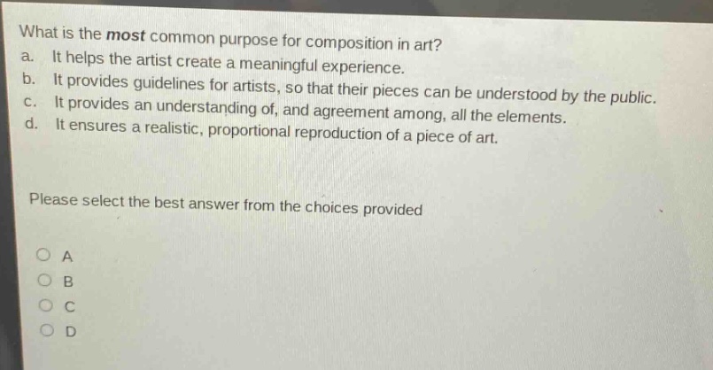 what is the most common purpose for composition in art?\na. it helps the artist create a meaningful experience.\nb. it provides guidelines for artists, so that their pieces can be understood by the public.\nc. it provides an understanding of, and agreement among, all the elements.\nd. it ensures a realistic, proportional reproduction of a piece of art.\nplease select the best answer from the choices provided\n○ a\n○ b\n○ c\n○ d