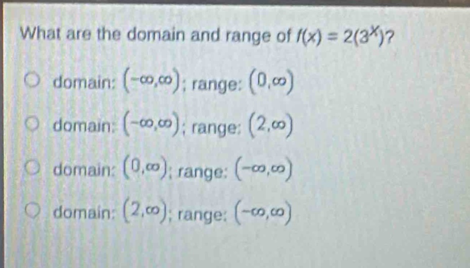 what are the domain and range of $f(x)=2(3^{x})$?\n domain: $(-\\infty,\\infty)$; range: $(0,\\infty)$\n domain: $(-\\infty,\\infty)$; range: $(2,\\infty)$\n domain: $(0,\\infty)$; range: $(-\\infty,\\infty)$\n domain: $(2,\\infty)$; range: $(-\\infty,\\infty)$