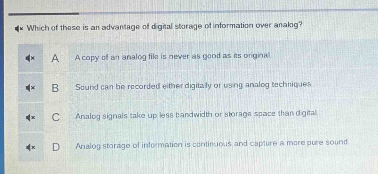 which of these is an advantage of digital storage of information over analog?\na a copy of an analog file is never as good as its original.\nb sound can be recorded either digitally or using analog techniques.\nc analog signals take up less bandwidth or storage space than digital.\nd analog storage of information is continuous and capture a more pure sound.
