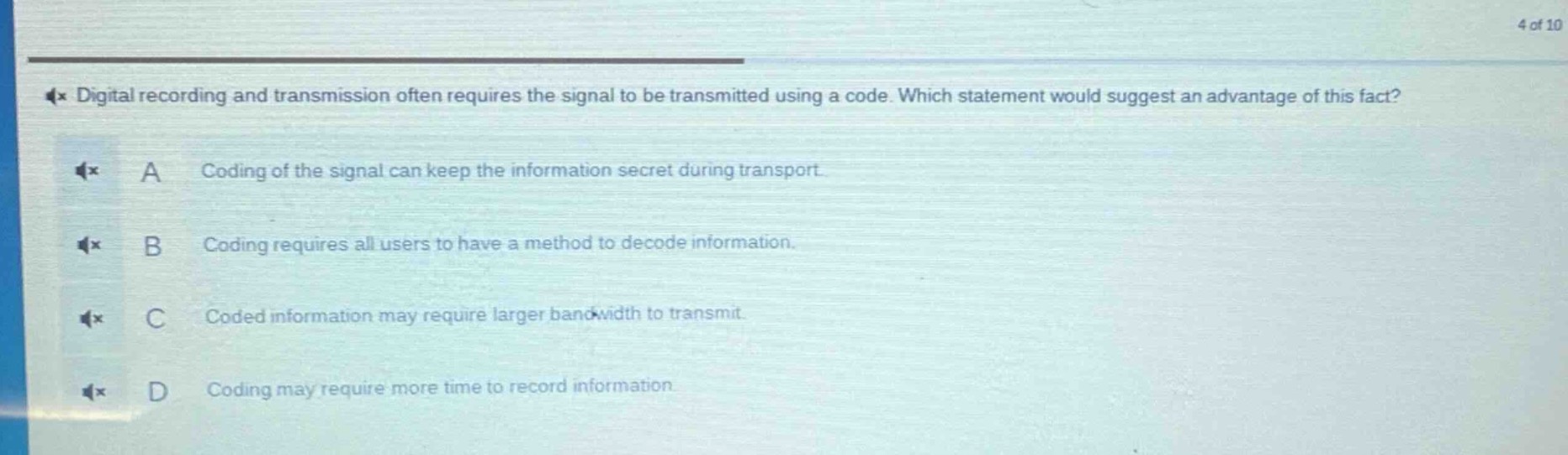 digital recording and transmission often requires the signal to be transmitted using a code. which statement would suggest an advantage of this fact? a coding of the signal can keep the information secret during transport. b coding requires all users to have a method to decode information. c coded information may require larger bandwidth to transmit. d coding may require more time to record information.
