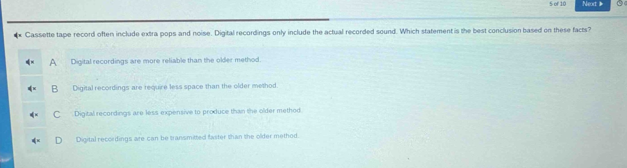 cassette tape record often include extra pops and noise. digital recordings only include the actual recorded sound. which statement is the best conclusion based on these facts? a digital recordings are more reliable than the older method. b digital recordings are require less space than the older method. c digital recordings are less expensive to produce than the older method. d digital recordings are can be transmitted faster than the older method.