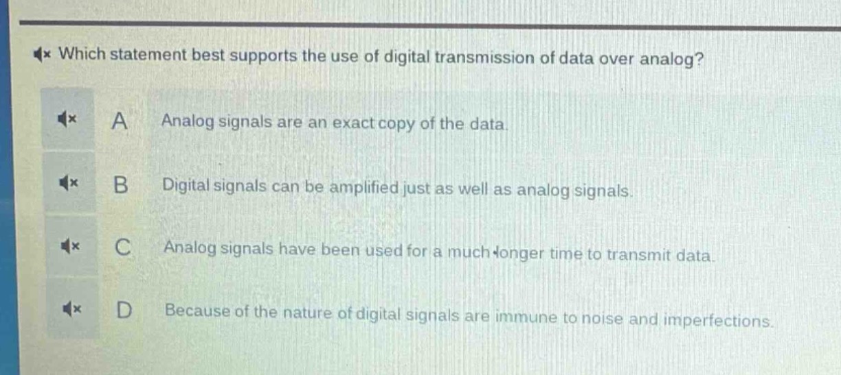 which statement best supports the use of digital transmission of data over analog?\na analog signals are an exact copy of the data.\nb digital signals can be amplified just as well as analog signals.\nc analog signals have been used for a much longer time to transmit data.\nd because of the nature of digital signals are immune to noise and imperfections.