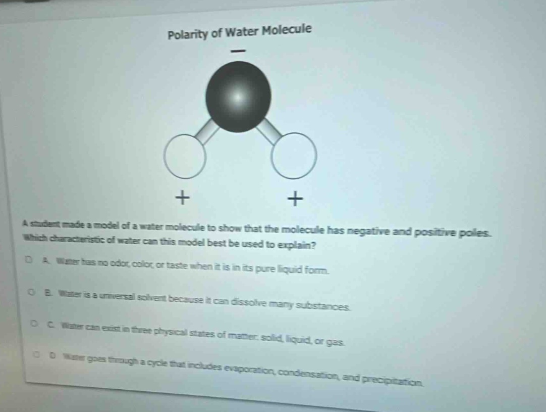 polarity of water molecule\na student made a model of a water molecule to show that the molecule has negative and positive poles. which characteristic of water can this model best be used to explain?\na. water has no odor, color, or taste when it is in its pure liquid form.\nb. water is a universal solvent because it can dissolve many substances.\nc. water can exist in three physical states of matter: solid, liquid, or gas.\nd. water goes through a cycle that includes evaporation, condensation, and precipitation.