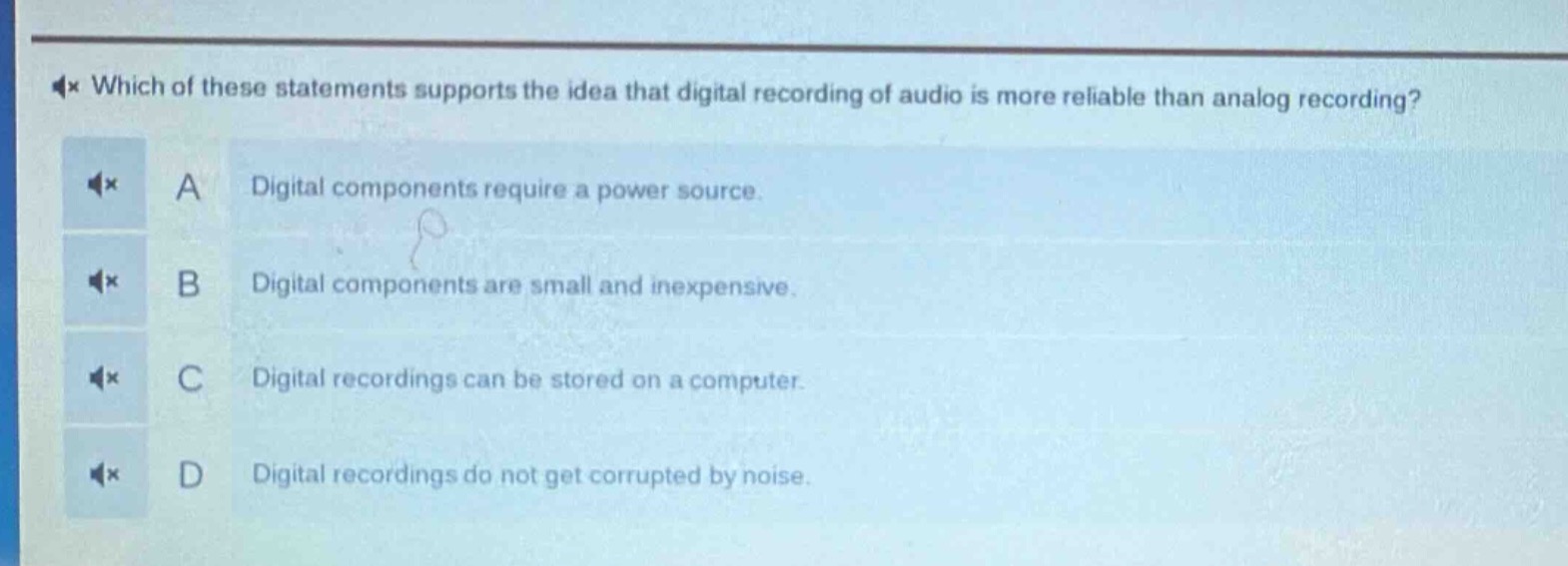 which of these statements supports the idea that digital recording of audio is more reliable than analog recording? a digital components require a power source. b digital components are small and inexpensive. c digital recordings can be stored on a computer. d digital recordings do not get corrupted by noise.