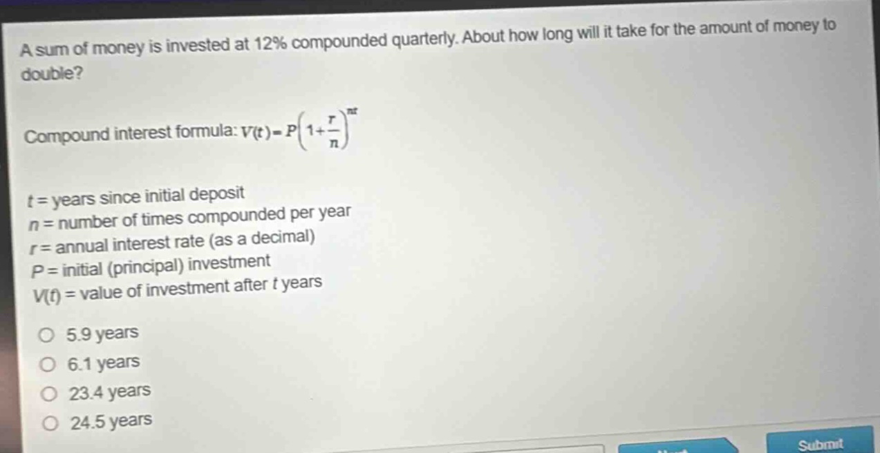 a sum of money is invested at 12% compounded quarterly. about how long will it take for the amount of money to double?\ncompound interest formula: $v(t)=p(1 + \\frac{r}{n})^{nt}$\n$t$ = years since initial deposit\n$n$ = number of times compounded per year\n$r$ = annual interest rate (as a decimal)\n$p$ = initial (principal) investment\n$v(t)$ = value of investment after $t$ years\no 5.9 years\no 6.1 years\no 23.4 years\no 24.5 years