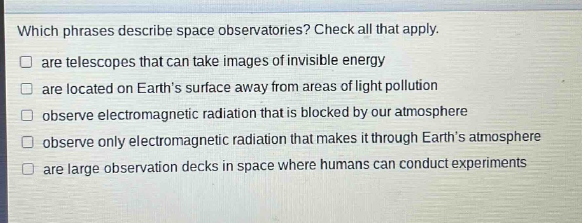 which phrases describe space observatories? check all that apply. are telescopes that can take images of invisible energy are located on earth’s surface away from areas of light pollution observe electromagnetic radiation that is blocked by our atmosphere observe only electromagnetic radiation that makes it through earth’s atmosphere are large observation decks in space where humans can conduct experiments