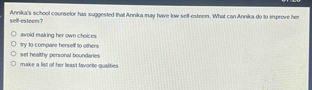 annikas school counselor has suggested that annika may have low self - esteem. what can annika do to improve her self - esteem?\navoid making her own choices\ntry to compare herself to others\nset healthy personal boundaries\nmake a list of her least favorite qualities