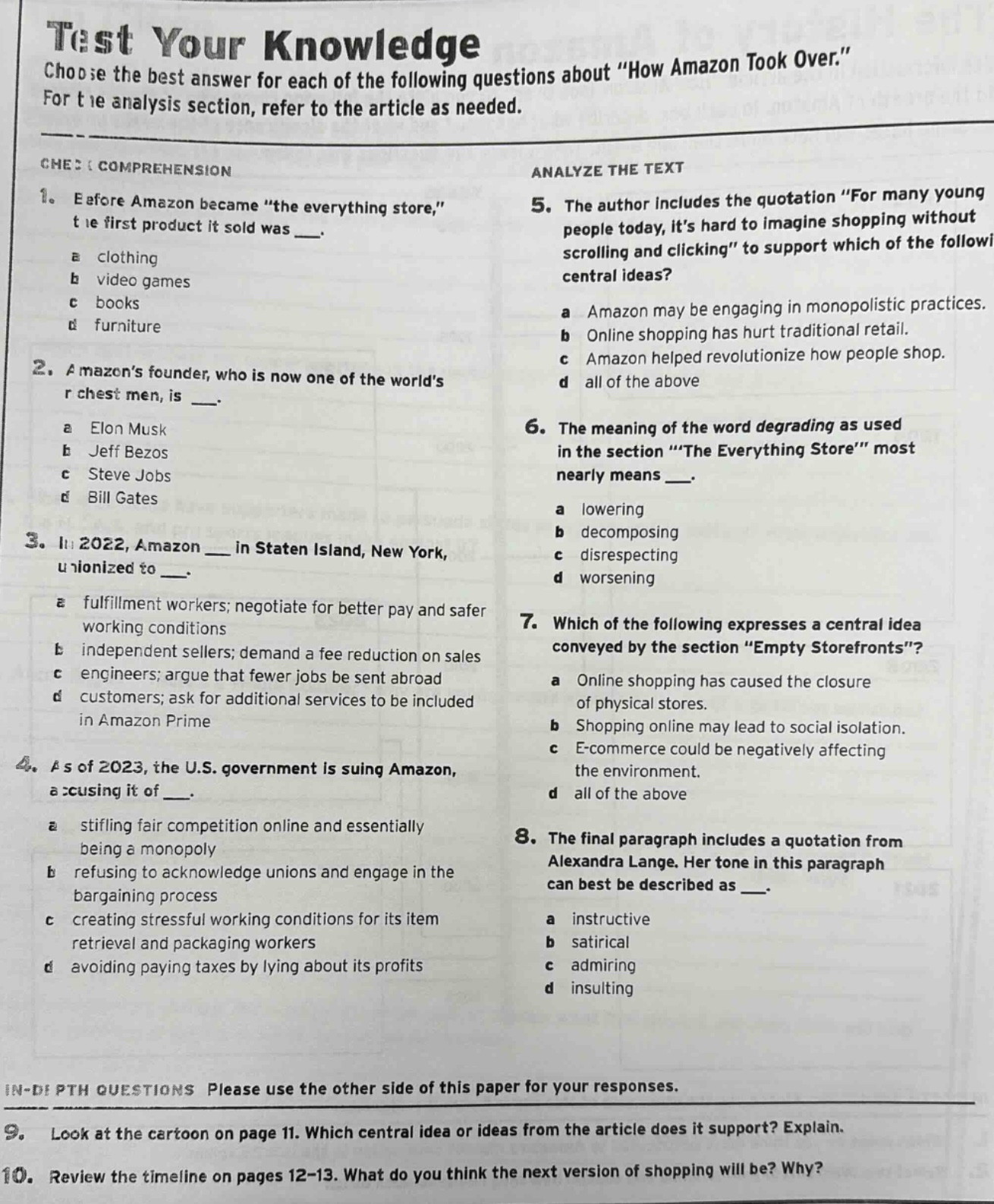 test your knowledge\nchoose the best answer for each of the following questions about \how amazon took over.\\nfor the analysis section, refer to the article as needed.\ncheck comprehension\n1. before amazon became \the everything store,\ the first product it sold was ___.\na clothing\nb video games\nc books\nd furniture\n2. amazons founder, who is now one of the worlds richest men, is ___.\na elon musk\nb jeff bezos\nc steve jobs\nd bill gates\n3. in 2022, amazon ___ in staten island, new york, unionized to ___.\na fulfillment workers; negotiate for better pay and safer working conditions\nb independent sellers; demand a fee reduction on sales\nc engineers; argue that fewer jobs be sent abroad\nd customers; ask for additional services to be included in amazon prime\n4. as of 2023, the u.s. government is suing amazon, accusing it of ___.\na stifling fair competition online and essentially being a monopoly\nb refusing to acknowledge unions and engage in the bargaining process\nc creating stressful working conditions for its item retrieval and packaging workers\nd avoiding paying taxes by lying about its profits\nanalyze the text\n5. the author includes the quotation \for many young people today, its hard to imagine shopping without scrolling and clicking\ to support which of the following central ideas?\na amazon may be engaging in monopolistic practices.\nb online shopping has hurt traditional retail.\nc amazon helped revolutionize how people shop.\nd all of the above\n6. the meaning of the word degrading as used in the section \the everything store\ most nearly means ___.\na lowering\nb decomposing\nc disrespecting\nd worsening\n7. which of the following expresses a central idea conveyed by the section \empty storefronts\?\na online shopping has caused the closure of physical stores.\nb shopping online may lead to social isolation.\nc e - commerce could be negatively affecting the environment.\nd all of the above\n8. the final paragraph includes a quotation from alexandra lange. her tone in this paragraph can best be described as ___.\na instructive\nb satirical\nc admiring\nd insulting\nin - depth questions please use the other side of this paper for your responses.\n9. look at the cartoon on page 11. which central idea or ideas from the article does it support? explain.\n10. review the timeline on pages 12 - 13. what do you think the next version of shopping will be? why?