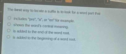 the best way to locate a suffix is to look for a word part that\nincludes \pre\, \a\, or \en\ for example.\nshows the words central meaning.\nis added to the end of the word root.\nis added to the beginning of a word root.