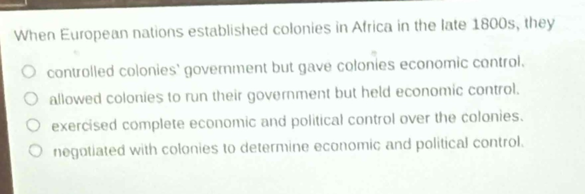 when european nations established colonies in africa in the late 1800s, they\no controlled colonies government but gave colonies economic control.\no allowed colonies to run their government but held economic control.\no exercised complete economic and political control over the colonies.\no negotiated with colonies to determine economic and political control.