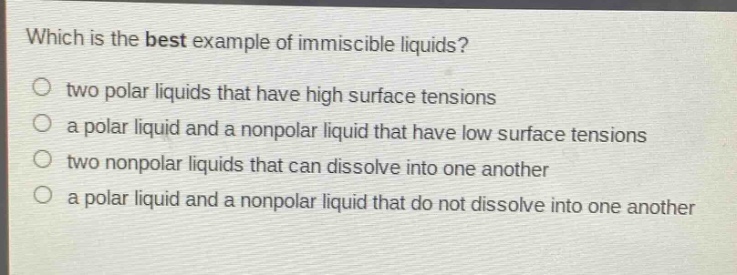 which is the best example of immiscible liquids?\no two polar liquids that have high surface tensions\no a polar liquid and a nonpolar liquid that have low surface tensions\no two nonpolar liquids that can dissolve into one another\no a polar liquid and a nonpolar liquid that do not dissolve into one another