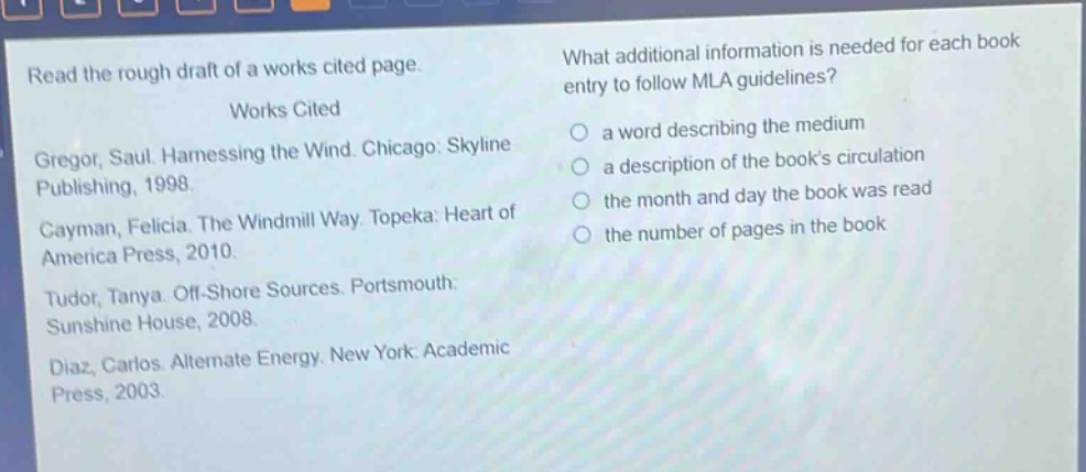 read the rough draft of a works cited page.\nworks cited\ngregor, saul. harnessing the wind. chicago: skyline publishing, 1998.\ncayman, felicia. the windmill way. topeka: heart of america press, 2010.\ntudor, tanya. off - shore sources. portsmouth: sunshine house, 2008.\ndiaz, carlos. alternate energy. new york: academic press, 2003.\nwhat additional information is needed for each book entry to follow mla guidelines?\n a word describing the medium\n a description of the books circulation\n the month and day the book was read\n the number of pages in the book