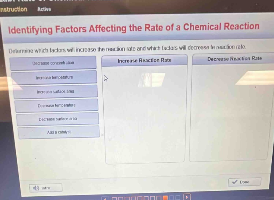 identifying factors affecting the rate of a chemical reaction\ndetermine which factors will increase the reaction rate and which factors will decrease the reaction rate.\ndecrease concentration\nincrease temperature\nincrease surface area\ndecrease temperature\ndecrease surface area\nadd a catalyst\nincrease reaction rate\ndecrease reaction rate
