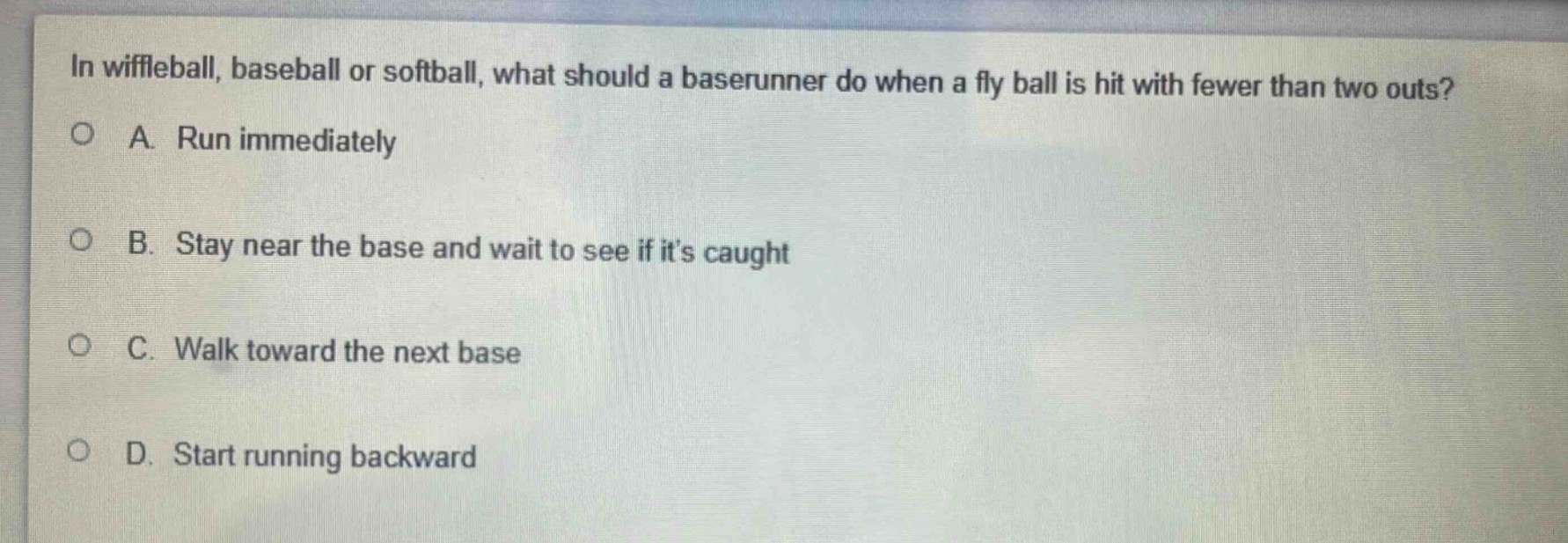 in wiffleball, baseball or softball, what should a baserunner do when a fly ball is hit with fewer than two outs?\na. run immediately\nb. stay near the base and wait to see if its caught\nc. walk toward the next base\nd. start running backward