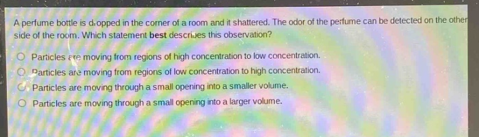 a perfume bottle is dropped in the corner of a room and it shattered. the odor of the perfume can be detected on the other side of the room. which statement best describes this observation?\nparticles are moving from regions of high concentration to low concentration.\nparticles are moving from regions of low concentration to high concentration.\nparticles are moving through a small opening into a smaller volume.\nparticles are moving through a small opening into a larger volume.\nparticles are moving through a small opening into a larger volume.