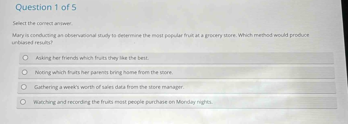question 1 of 5\nselect the correct answer.\nmary is conducting an observational study to determine the most popular fruit at a grocery store. which method would produce unbiased results?\nasking her friends which fruits they like the best.\nnoting which fruits her parents bring home from the store.\ngathering a weeks worth of sales data from the store manager.\nwatching and recording the fruits most people purchase on monday nights.