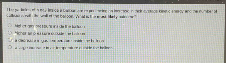 the particles of a gas inside a balloon are experiencing an increase in their average kinetic energy and the number of collisions with the wall of the balloon. what is the most likely outcome?\nhigher gas pressure inside the balloon\nhigher air pressure outside the balloon\na decrease in gas temperature inside the balloon\na large increase in air temperature outside the balloon