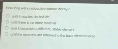 how long will a radioactive isotope decay?\no until it reaches its half - life\no until there is no more material\no until it becomes a different, stable element\no until the neutrons are returned to the base element level