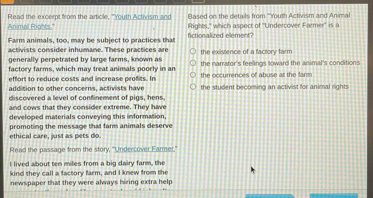 read the excerpt from the article, \youth activism and animal rights.\ farm animals, too, may be subject to practices that activists consider inhumane. these practices are generally perpetrated by large farms, known as factory farms, which may treat animals poorly in an effort to reduce costs and increase profits. in addition to other concerns, activists have discovered a level of confinement of pigs, hens, and cows that they consider extreme. they have developed materials conveying this information, promoting the message that farm animals deserve ethical care, just as pets do. read the passage from the story, \undercover farmer.\ i lived about ten miles from a big dairy farm, the kind they call a factory farm, and i knew from the newspaper that they were always hiring extra help. based on the details from \youth activism and animal rights,\ which aspect of \undercover farmer\ is a fictionalized element? the existence of a factory farm the narrators feelings toward the animals conditions the occurrences of abuse at the farm the student becoming an activist for animal rights
