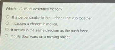 which statement describes friction?\nit is perpendicular to the surfaces that rub together.\nit causes a change in motion.\nit occurs in the same direction as the push force.\nit pulls downward on a moving object.