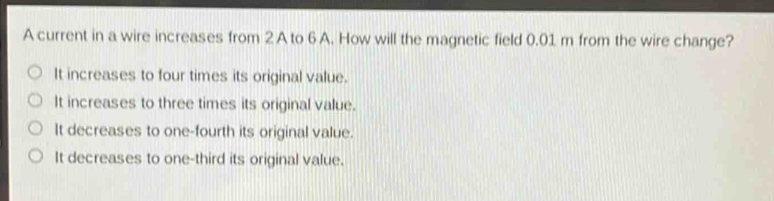a current in a wire increases from 2 a to 6 a. how will the magnetic field 0.01 m from the wire change?\nit increases to four times its original value.\nit increases to three times its original value.\nit decreases to one - fourth its original value.\nit decreases to one - third its original value.
