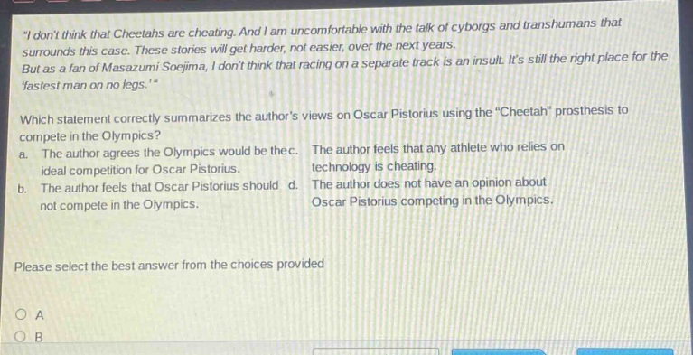 “i dont think that cheetahs are cheating. and i am uncomfortable with the talk of cyborgs and transhumans that surrounds this case. these stories will get harder, not easier, over the next years. but as a fan of masazumi soejima, i dont think that racing on a separate track is an insult. its still the right place for the fastest man on no legs.” which statement correctly summarizes the authors views on oscar pistorius using the “cheetah” prosthesis to compete in the olympics? a. the author agrees the olympics would be the ideal competition for oscar pistorius. b. the author feels that oscar pistorius should not compete in the olympics. c. the author feels that any athlete who relies on technology is cheating. d. the author does not have an opinion about oscar pistorius competing in the olympics. please select the best answer from the choices provided