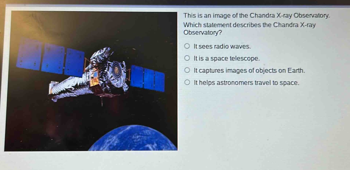this is an image of the chandra x - ray observatory. which statement describes the chandra x - ray observatory? it sees radio waves. it is a space telescope. it captures images of objects on earth. it helps astronomers travel to space.