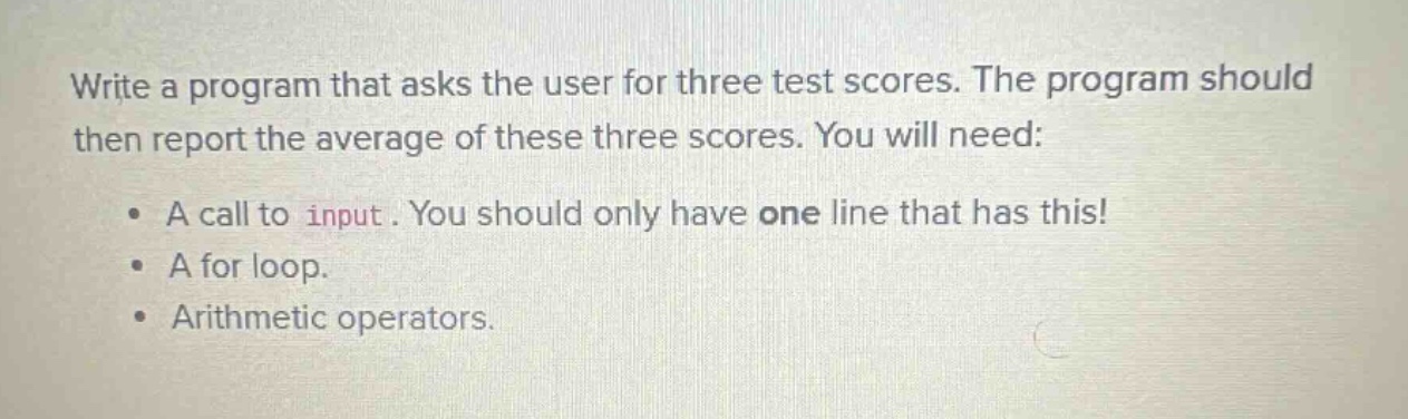 write a program that asks the user for three test scores. the program should then report the average of these three scores. you will need:\n\n• a call to input. you should only have one line that has this!\n• a for loop.\n• arithmetic operators.