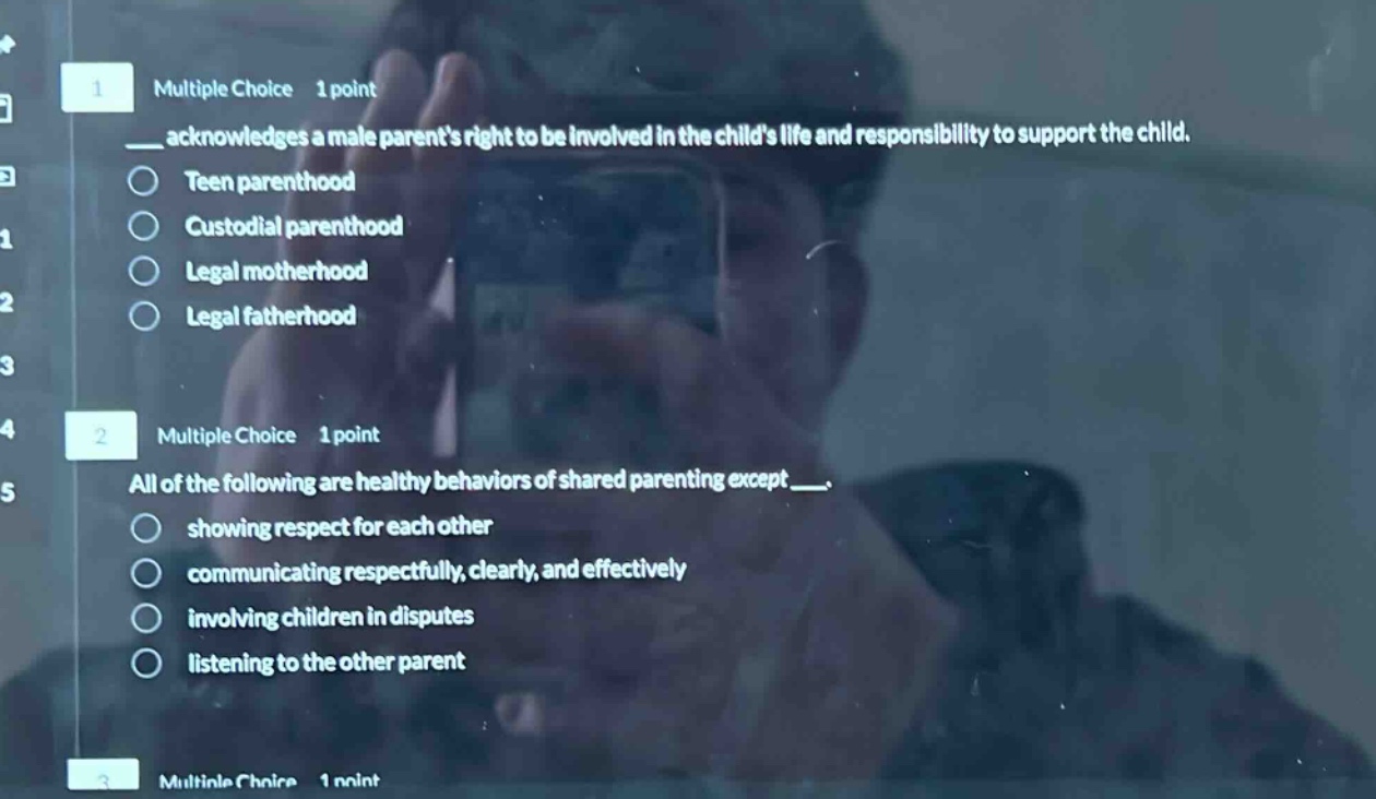 1 multiple choice 1 point\n__ acknowledges a male parents right to be involved in the childs life and responsibility to support the child.\nteen parenthood\ncustodial parenthood\nlegal motherhood\nlegal fatherhood\n2 multiple choice 1 point\nall of the following are healthy behaviors of shared parenting except __.\nshowing respect for each other\ncommunicating respectfully, clearly, and effectively\ninvolving children in disputes\nlistening to the other parent