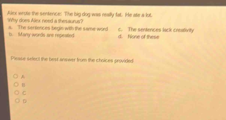 alex wrote the sentence: the big dog was really fat. he ate a lot. why does alex need a thesaurus? a. the sentences begin with the same word c. the sentences lack creativity b. many words are repeated d. none of these please select the best answer from the choices provided o a o b o c o d