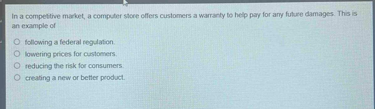 in a competitive market, a computer store offers customers a warranty to help pay for any future damages. this is an example of\n○ following a federal regulation.\n○ lowering prices for customers.\n○ reducing the risk for consumers.\n○ creating a new or better product.