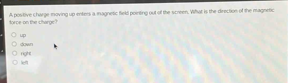 a positive charge moving up enters a magnetic field pointing out of the screen. what is the direction of the magnetic force on the charge?\nup\ndown\nright\nleft