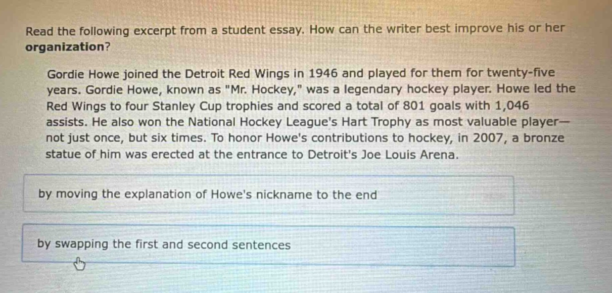 read the following excerpt from a student essay. how can the writer best improve his or her organization? gordie howe joined the detroit red wings in 1946 and played for them for twenty - five years. gordie howe, known as \mr. hockey,\ was a legendary hockey player. howe led the red wings to four stanley cup trophies and scored a total of 801 goals with 1,046 assists. he also won the national hockey leagues hart trophy as most valuable player—not just once, but six times. to honor howes contributions to hockey, in 2007, a bronze statue of him was erected at the entrance to detroits joe louis arena. by moving the explanation of howes nickname to the end by swapping the first and second sentences
