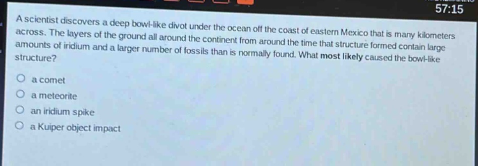a scientist discovers a deep bowl - like divot under the ocean off the coast of eastern mexico that is many kilometers across. the layers of the ground all around the continent from around the time that structure formed contain large amounts of iridium and a larger number of fossils than is normally found. what most likely caused the bowl - like structure?\n○ a comet\n○ a meteorite\n○ an iridium spike\n○ a kuiper object impact