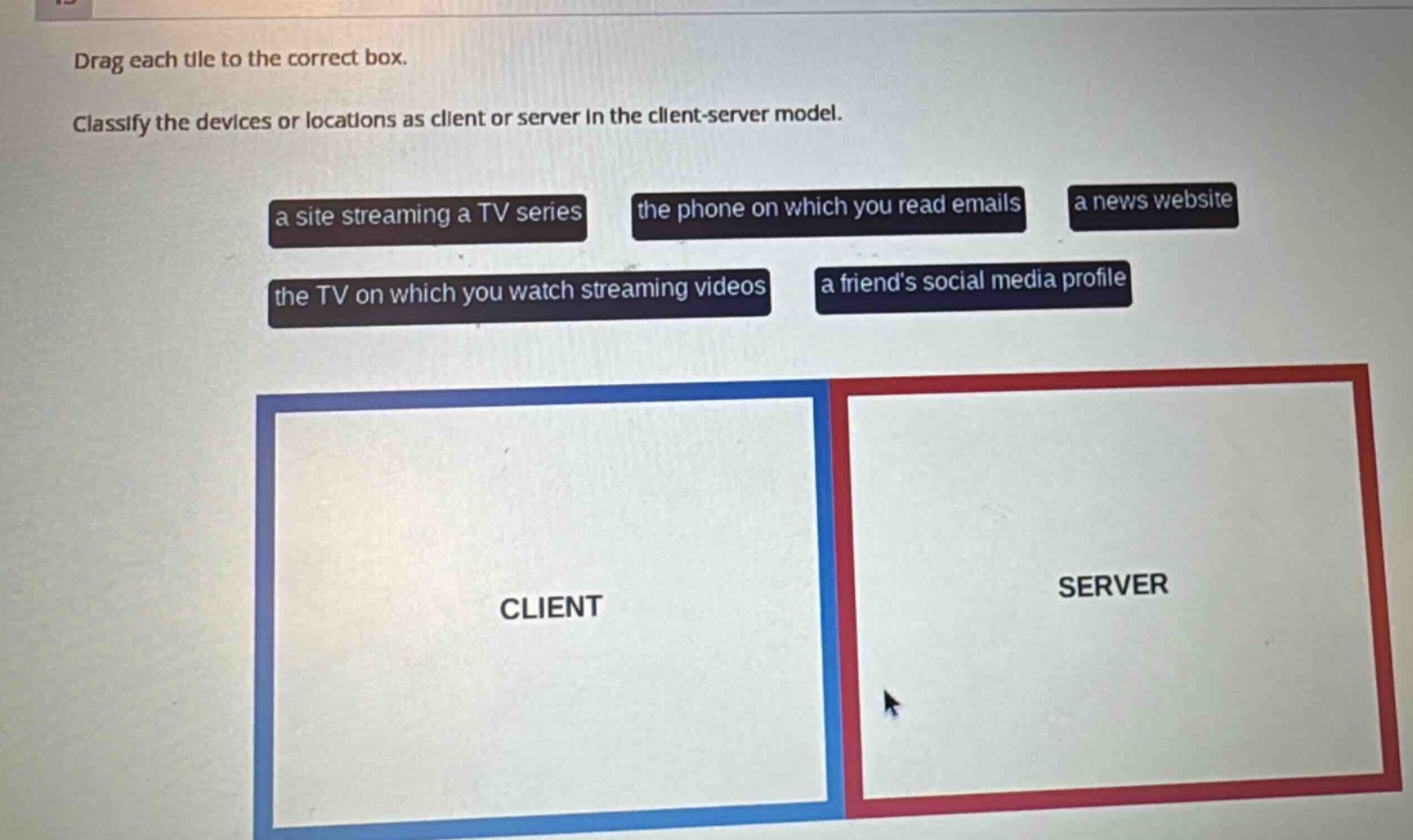 drag each tile to the correct box. classify the devices or locations as client or server in the client - server model. a site streaming a tv series the phone on which you read emails a news website the tv on which you watch streaming videos a friends social media profile