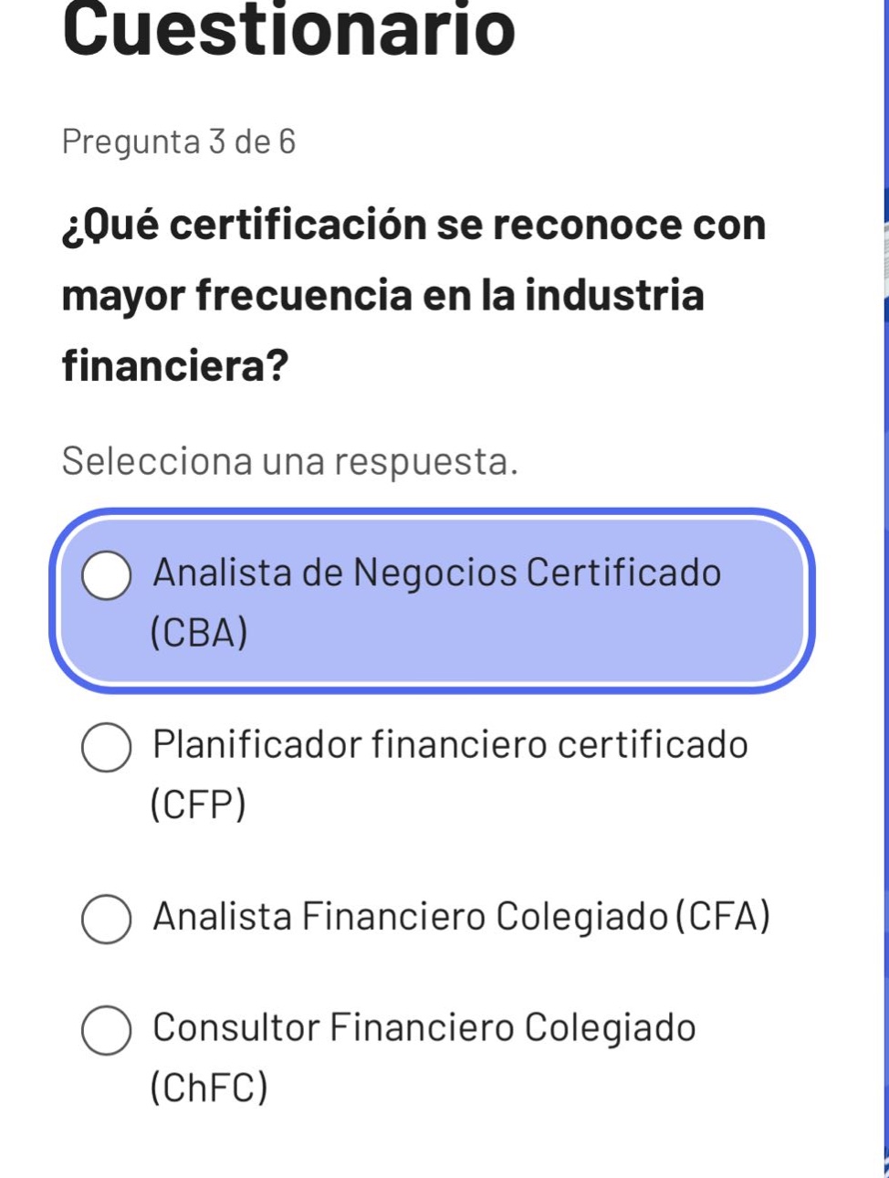 cuestionario\npregunta 3 de 6\n¿qué certificación se reconoce con mayor frecuencia en la industria financiera?\nselecciona una respuesta.\nanalista de negocios certificado (cba)\nplanificador financiero certificado (cfp)\nanalista financiero colegiado (cfa)\nconsultor financiero colegiado (chfc)