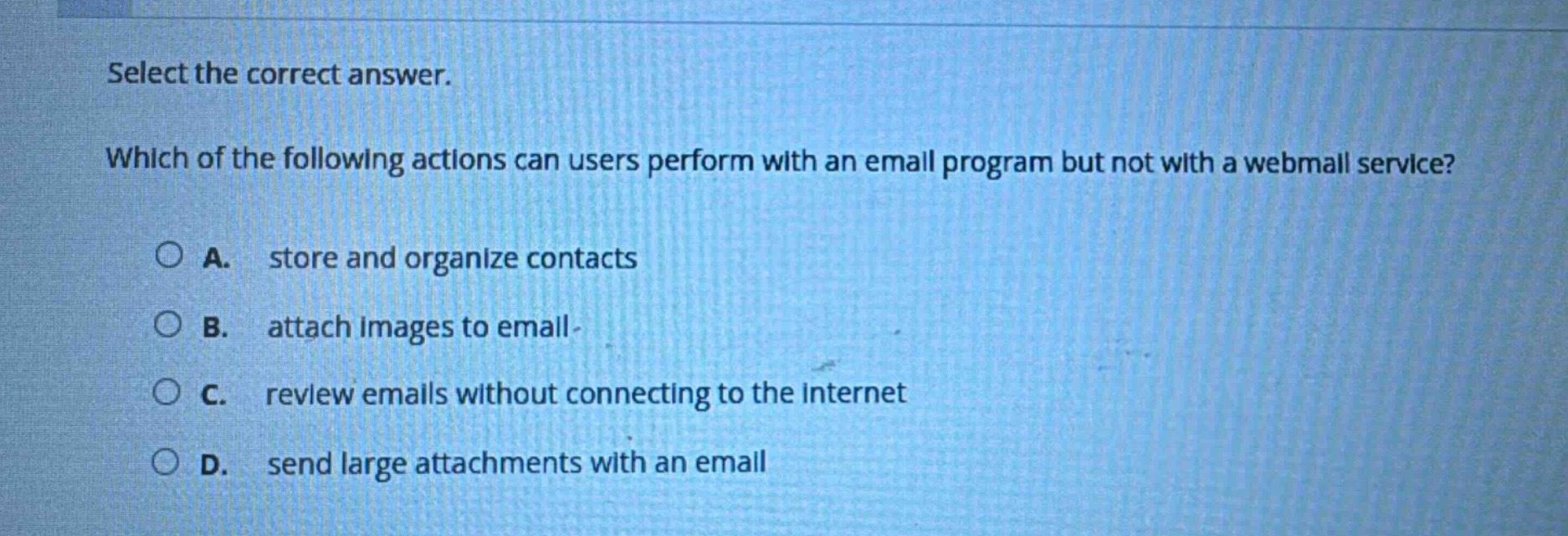 select the correct answer. which of the following actions can users perform with an email program but not with a webmail service? a. store and organize contacts b. attach images to email c. review emails without connecting to the internet d. send large attachments with an email