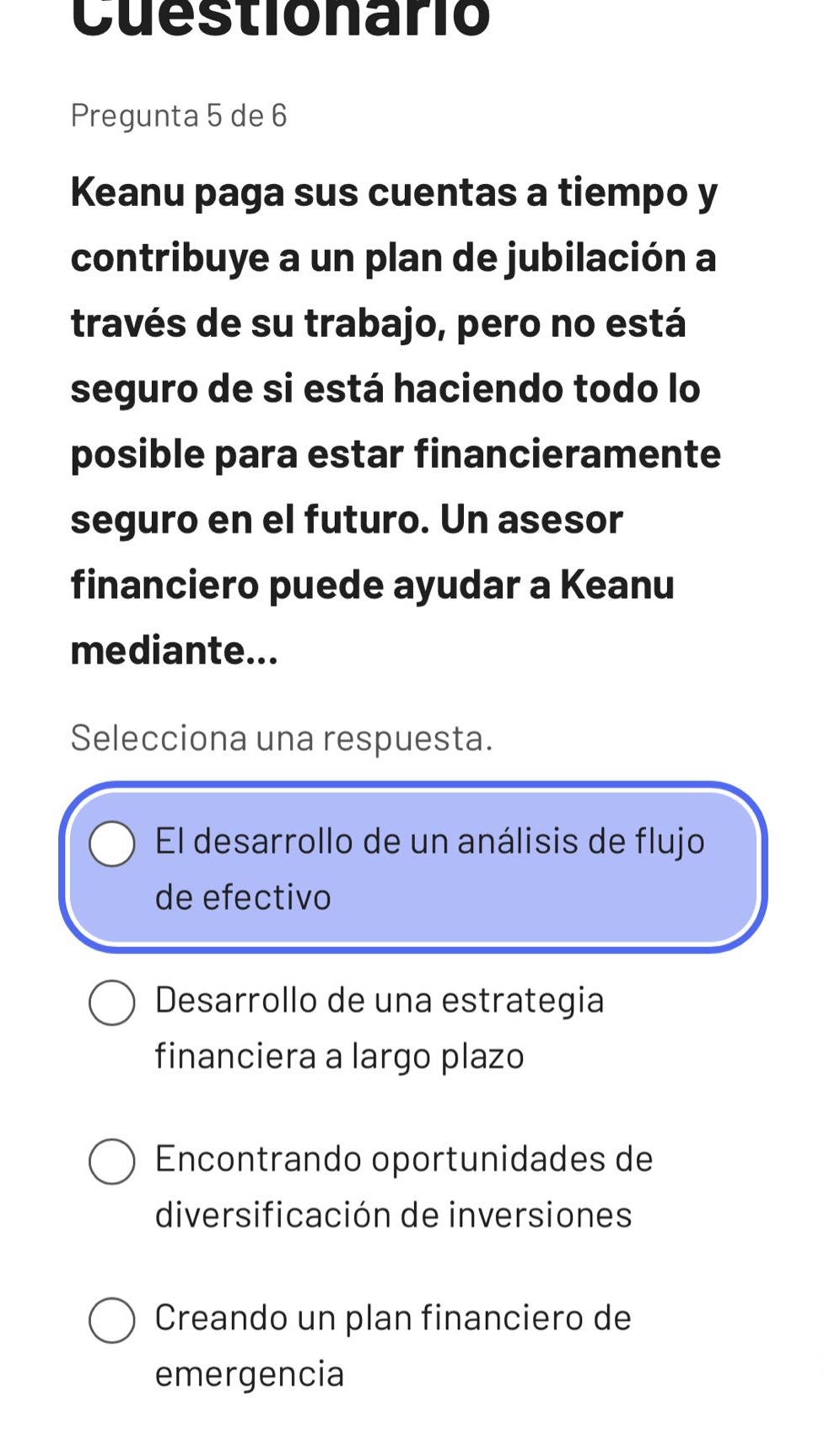 cuestionario\npregunta 5 de 6\nkeanu paga sus cuentas a tiempo y contribuye a un plan de jubilación a través de su trabajo, pero no está seguro de si está haciendo todo lo posible para estar financieramente seguro en el futuro. un asesor financiero puede ayudar a keanu mediante...\nselecciona una respuesta.\nel desarrollo de un análisis de flujo de efectivo\ndesarrollo de una estrategia financiera a largo plazo\nencontrando oportunidades de diversificación de inversiones\ncreando un plan financiero de emergencia