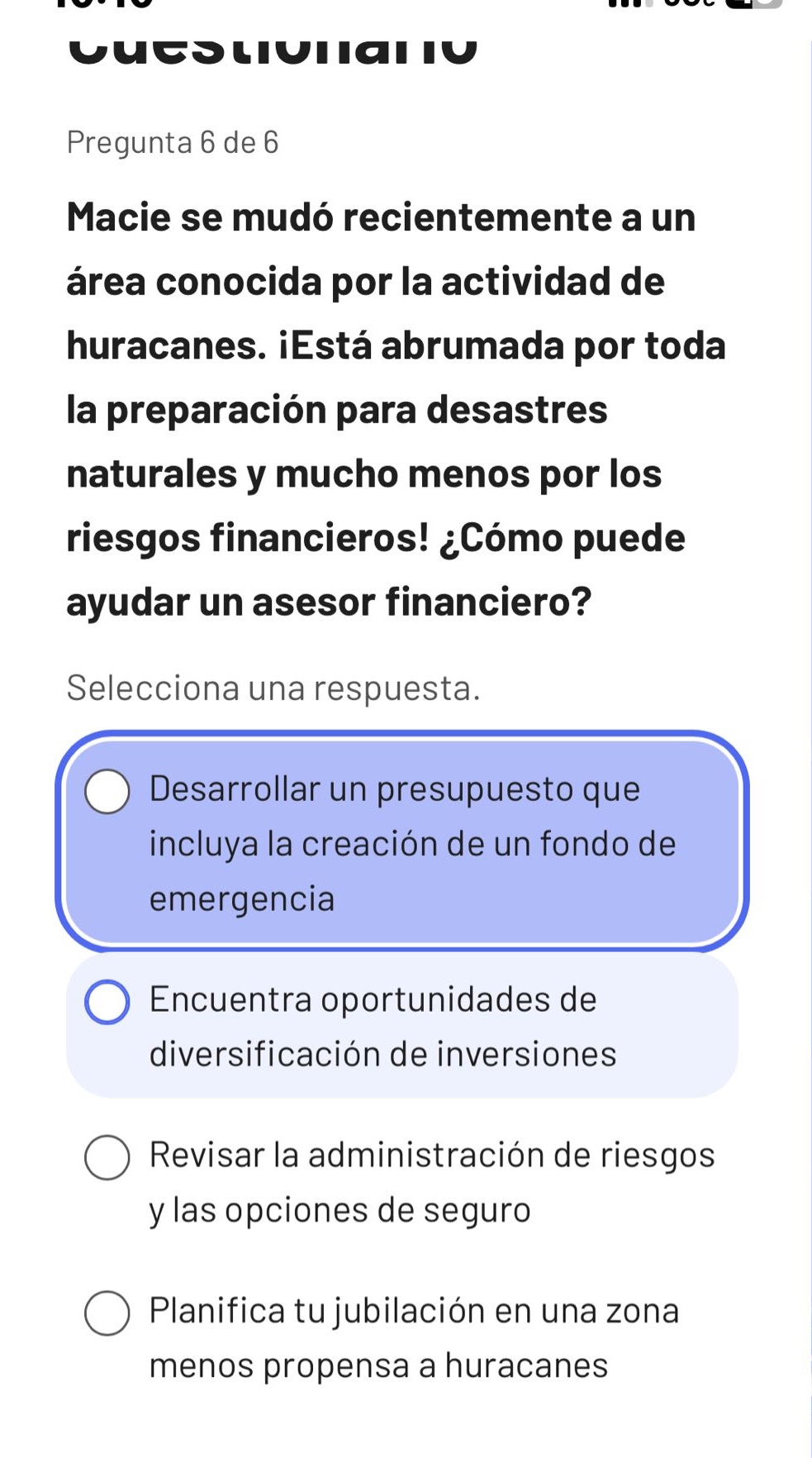 pregunta 6 de 6\nmacie se mudó recientemente a un área conocida por la actividad de huracanes. ¿está abrumada por toda la preparación para desastres naturales y mucho menos por los riesgos financieros! ¿cómo puede ayudar un asesor financiero?\nselecciona una respuesta.\ndesarrollar un presupuesto que incluya la creación de un fondo de emergencia\nencuentra oportunidades de diversificación de inversiones\nrevisar la administración de riesgos y las opciones de seguro\nplanifica tu jubilación en una zona menos propensa a huracanes