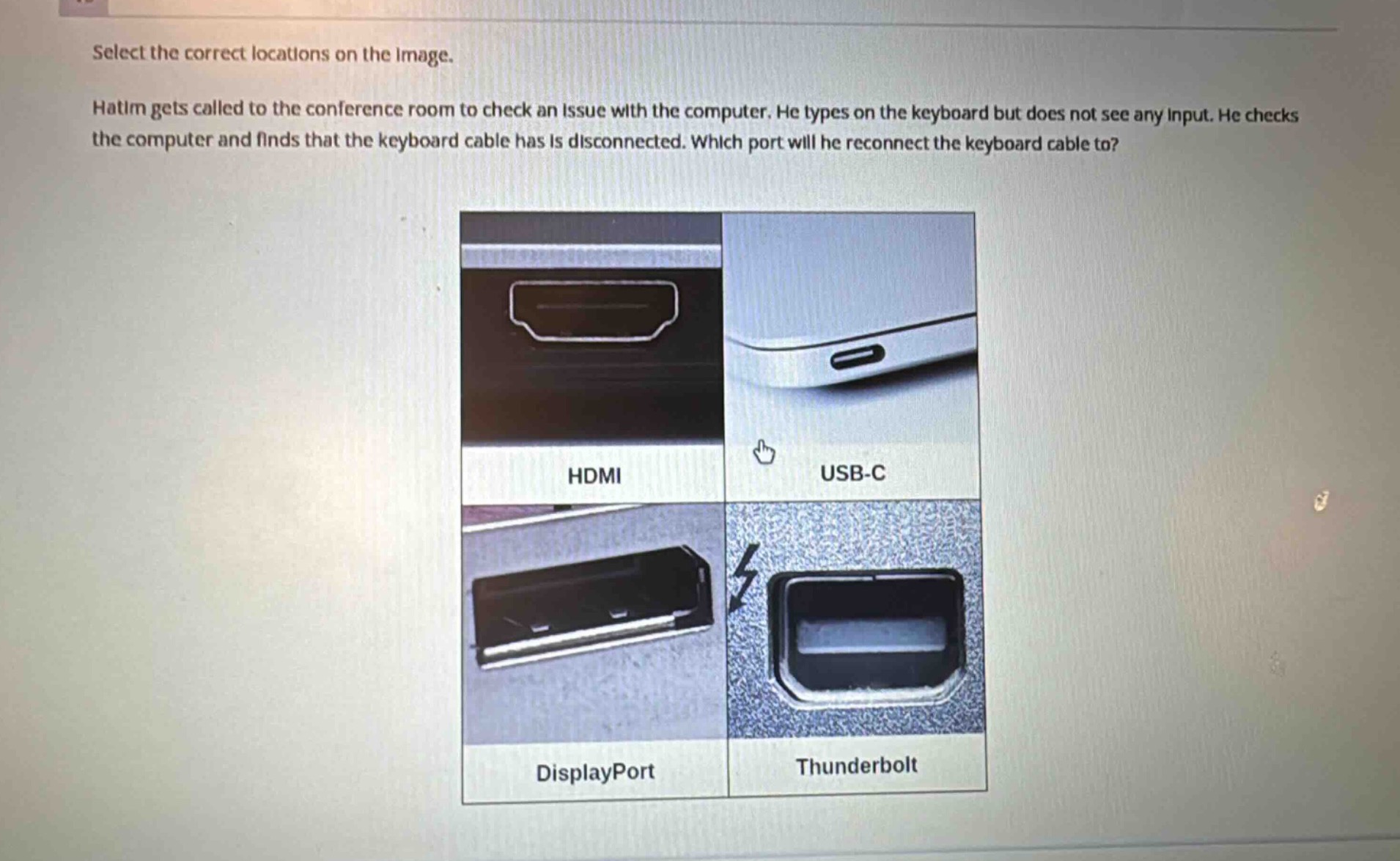 select the correct locations on the image. hatim gets called to the conference room to check an issue with the computer. he types on the keyboard but does not see any input. he checks the computer and finds that the keyboard cable has is disconnected. which port will he reconnect the keyboard cable to?