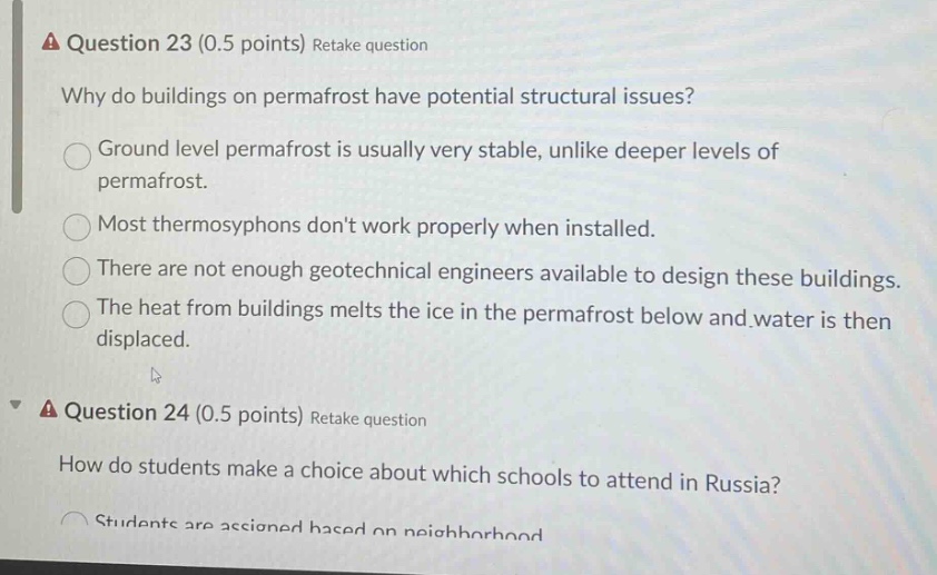 question 23 (0.5 points) retake question\nwhy do buildings on permafrost have potential structural issues?\nground level permafrost is usually very stable, unlike deeper levels of permafrost.\nmost thermosyphons dont work properly when installed.\nthere are not enough geotechnical engineers available to design these buildings.\nthe heat from buildings melts the ice in the permafrost below and water is then displaced.\nquestion 24 (0.5 points) retake question\nhow do students make a choice about which schools to attend in russia?\nstudents are assigned based on neighborhood