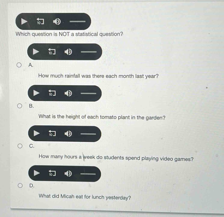 which question is not a statistical question?\na. how much rainfall was there each month last year?\nb. what is the height of each tomato plant in the garden?\nc. how many hours a week do students spend playing video games?\nd. what did micah eat for lunch yesterday?