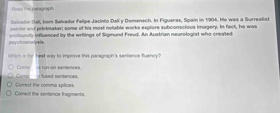 read the paragraph. salvador dalí, born salvador felipe jacinto dalí y domenech. in figueras, spain in 1904. he was a surrealist painter and printmaker; some of his most notable works explore subconscious imagery. in fact, he was profoundly influenced by the writings of sigmund freud. an austrian neurologist who created psychoanalysis. which is the best way to improve this paragraph’s sentence fluency? correct the run - on sentences. correct the fused sentences. correct the comma splices. correct the sentence fragments.