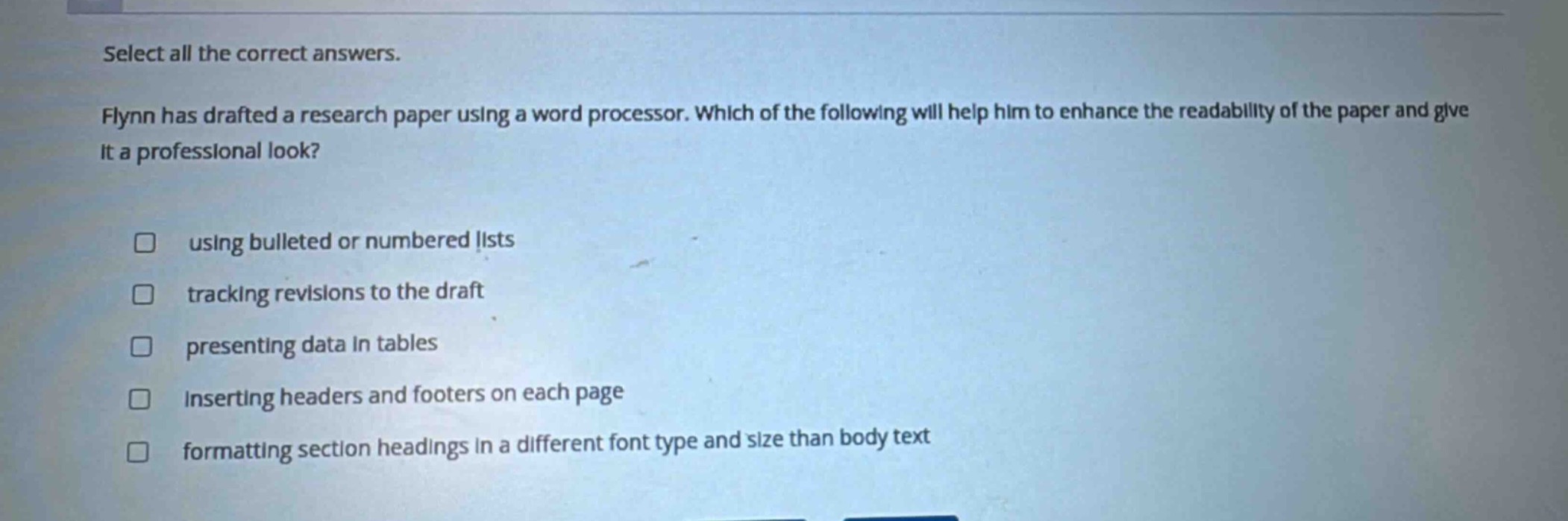 select all the correct answers. flynn has drafted a research paper using a word processor. which of the following will help him to enhance the readability of the paper and give it a professional look? using bulleted or numbered lists tracking revisions to the draft presenting data in tables inserting headers and footers on each page formatting section headings in a different font type and size than body text