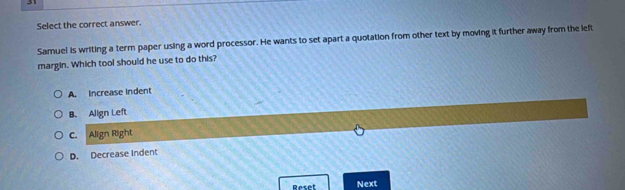 select the correct answer. samuel is writing a term paper using a word processor. he wants to set apart a quotation from other text by moving it further away from the left margin. which tool should he use to do this? a. increase indent b. align left c. align right d. decrease indent