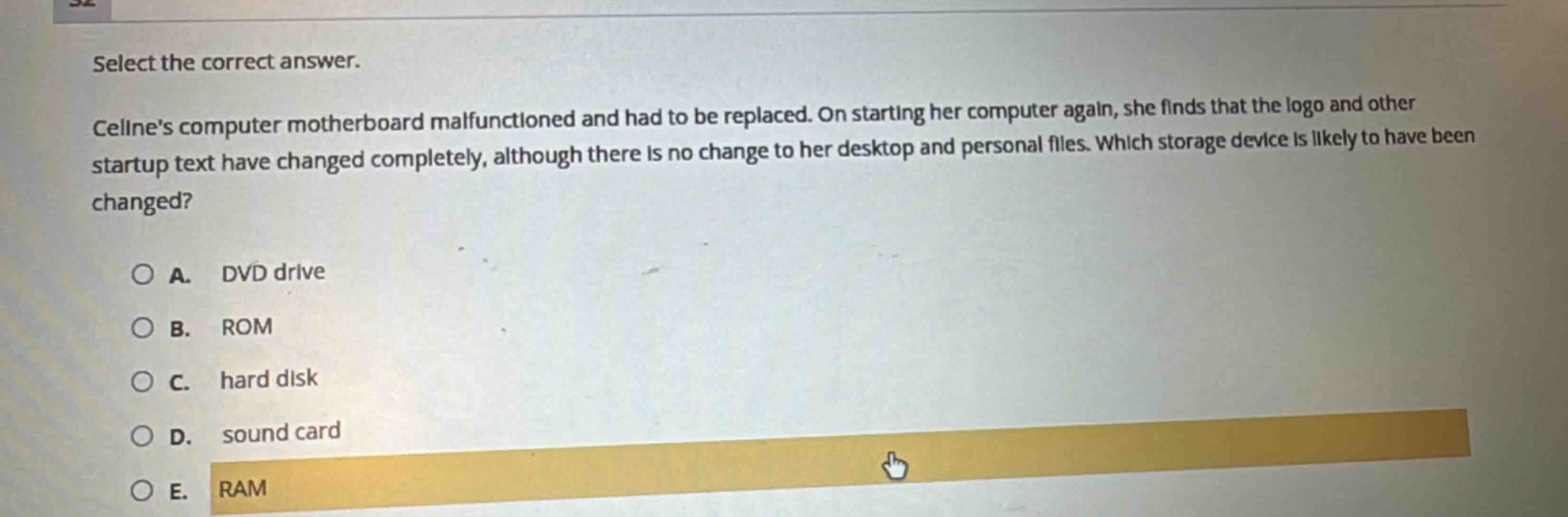 select the correct answer.\ncelines computer motherboard malfunctioned and had to be replaced. on starting her computer again, she finds that the logo and other startup text have changed completely, although there is no change to her desktop and personal files. which storage device is likely to have been changed?\na. dvd drive\nb. rom\nc. hard disk\nd. sound card\ne. ram